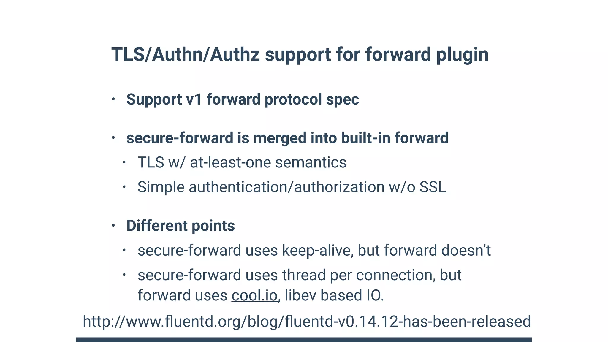 TLS/Authn/Authz support for forward plugin
• Support v1 forward protocol spec
• secure-forward is merged into built-in forward
• TLS w/ at-least-one semantics
• Simple authentication/authorization w/o SSL
• Different points
• secure-forward uses keep-alive, but forward doesn’t
• secure-forward uses thread per connection, but
forward uses cool.io, libev based IO.
http://www.ﬂuentd.org/blog/ﬂuentd-v0.14.12-has-been-released
 