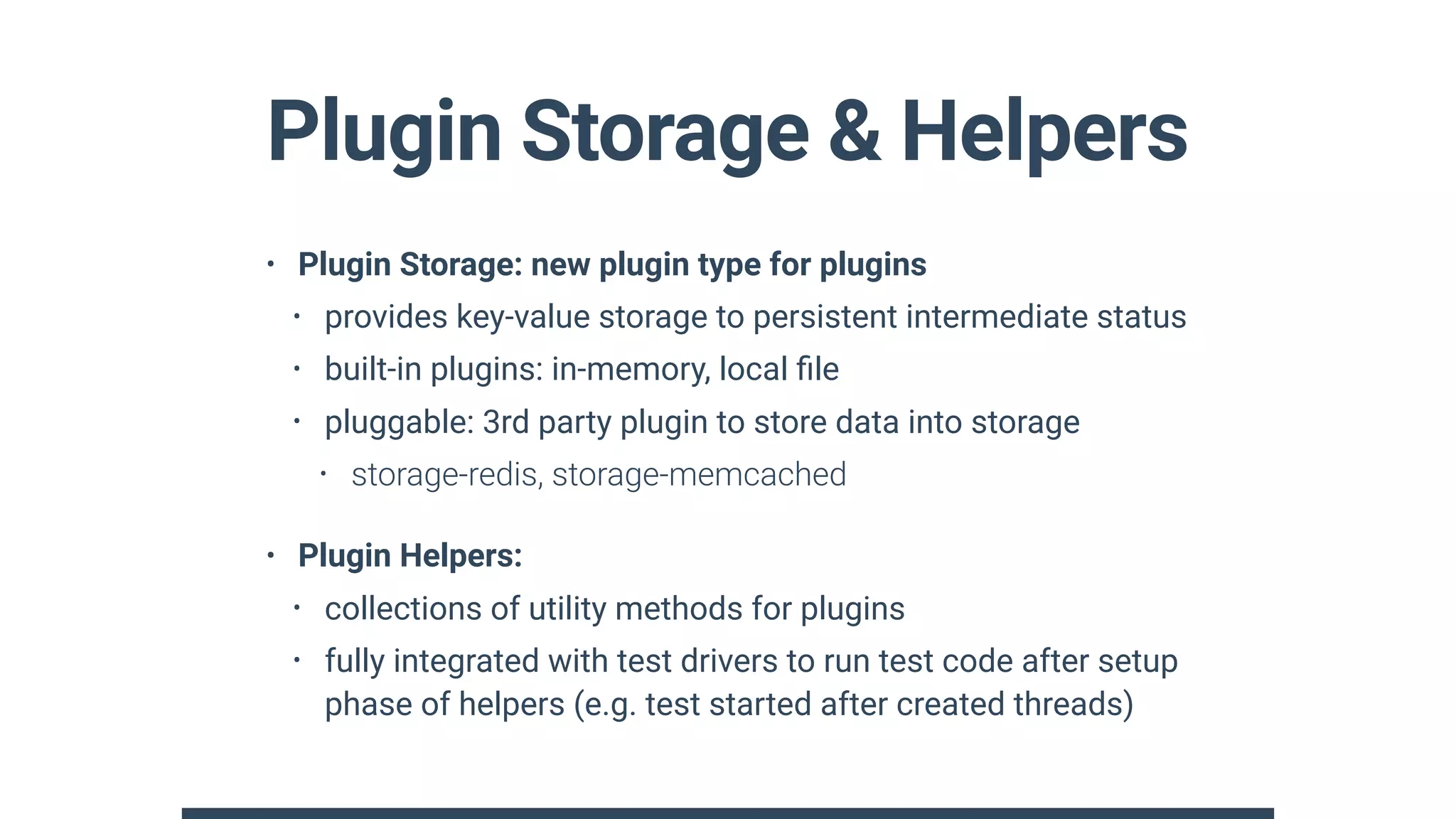 Plugin Storage & Helpers
• Plugin Storage: new plugin type for plugins
• provides key-value storage to persistent intermediate status
• built-in plugins: in-memory, local ﬁle
• pluggable: 3rd party plugin to store data into storage
• storage-redis, storage-memcached
• Plugin Helpers:
• collections of utility methods for plugins
• fully integrated with test drivers to run test code after setup
phase of helpers (e.g. test started after created threads)
 