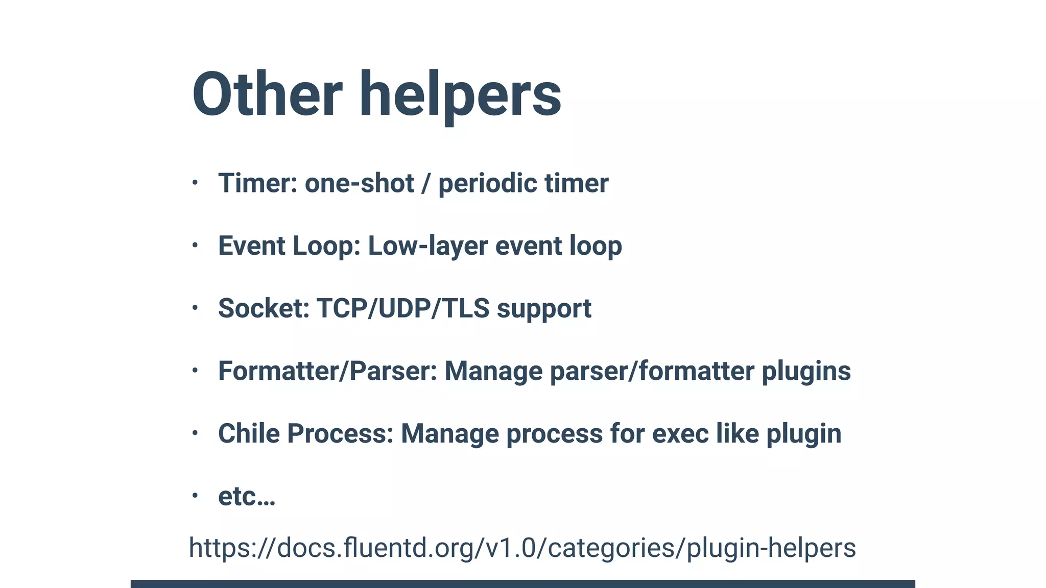Other helpers
• Timer: one-shot / periodic timer
• Event Loop: Low-layer event loop
• Socket: TCP/UDP/TLS support
• Formatter/Parser: Manage parser/formatter plugins
• Chile Process: Manage process for exec like plugin
• etc…
https://docs.ﬂuentd.org/v1.0/categories/plugin-helpers
 
