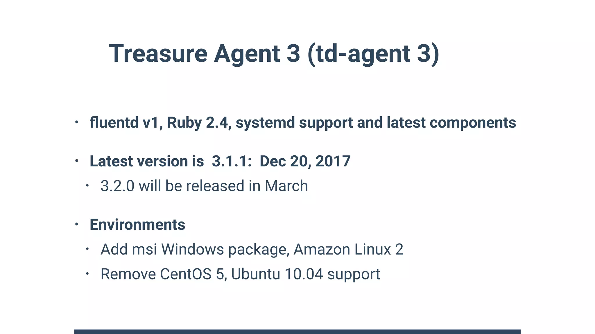 Treasure Agent 3 (td-agent 3)
• ﬂuentd v1, Ruby 2.4, systemd support and latest components
• Latest version is 3.1.1: Dec 20, 2017
• 3.2.0 will be released in March
• Environments
• Add msi Windows package, Amazon Linux 2
• Remove CentOS 5, Ubuntu 10.04 support
 