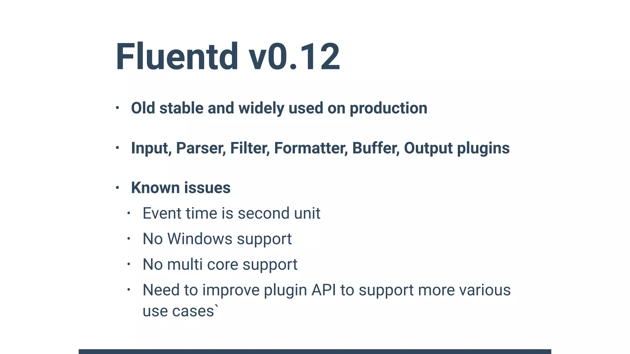 Fluentd v0.12
• Old stable and widely used on production
• Input, Parser, Filter, Formatter, Buffer, Output plugins
• Known issues
• Event time is second unit
• No Windows support
• No multi core support
• Need to improve plugin API to support more various
use cases`
 