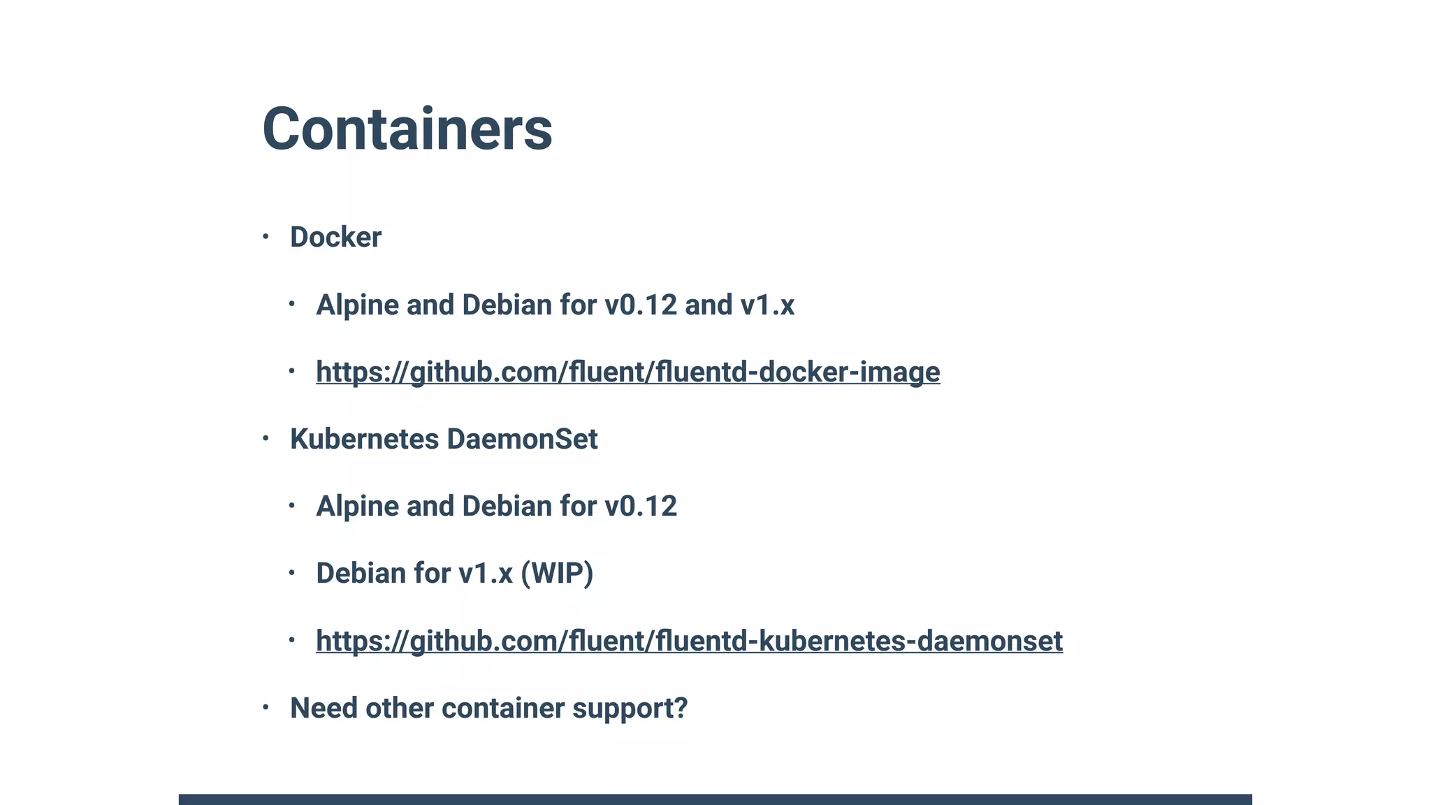 Containers
• Docker
• Alpine and Debian for v0.12 and v1.x
• https://github.com/ﬂuent/ﬂuentd-docker-image
• Kubernetes DaemonSet
• Alpine and Debian for v0.12
• Debian for v1.x (WIP)
• https://github.com/ﬂuent/ﬂuentd-kubernetes-daemonset
• Need other container support?
 
