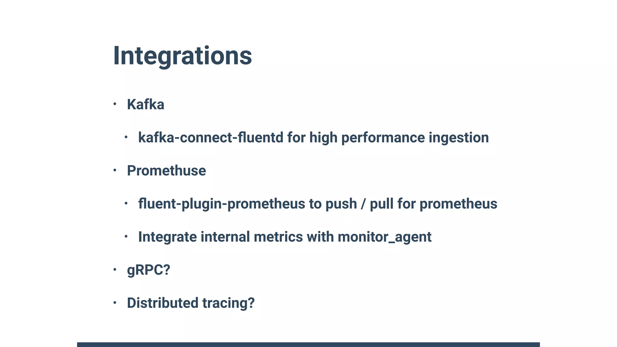 Integrations
• Kafka
• kafka-connect-ﬂuentd for high performance ingestion
• Promethuse
• ﬂuent-plugin-prometheus to push / pull for prometheus
• Integrate internal metrics with monitor_agent
• gRPC?
• Distributed tracing?
 