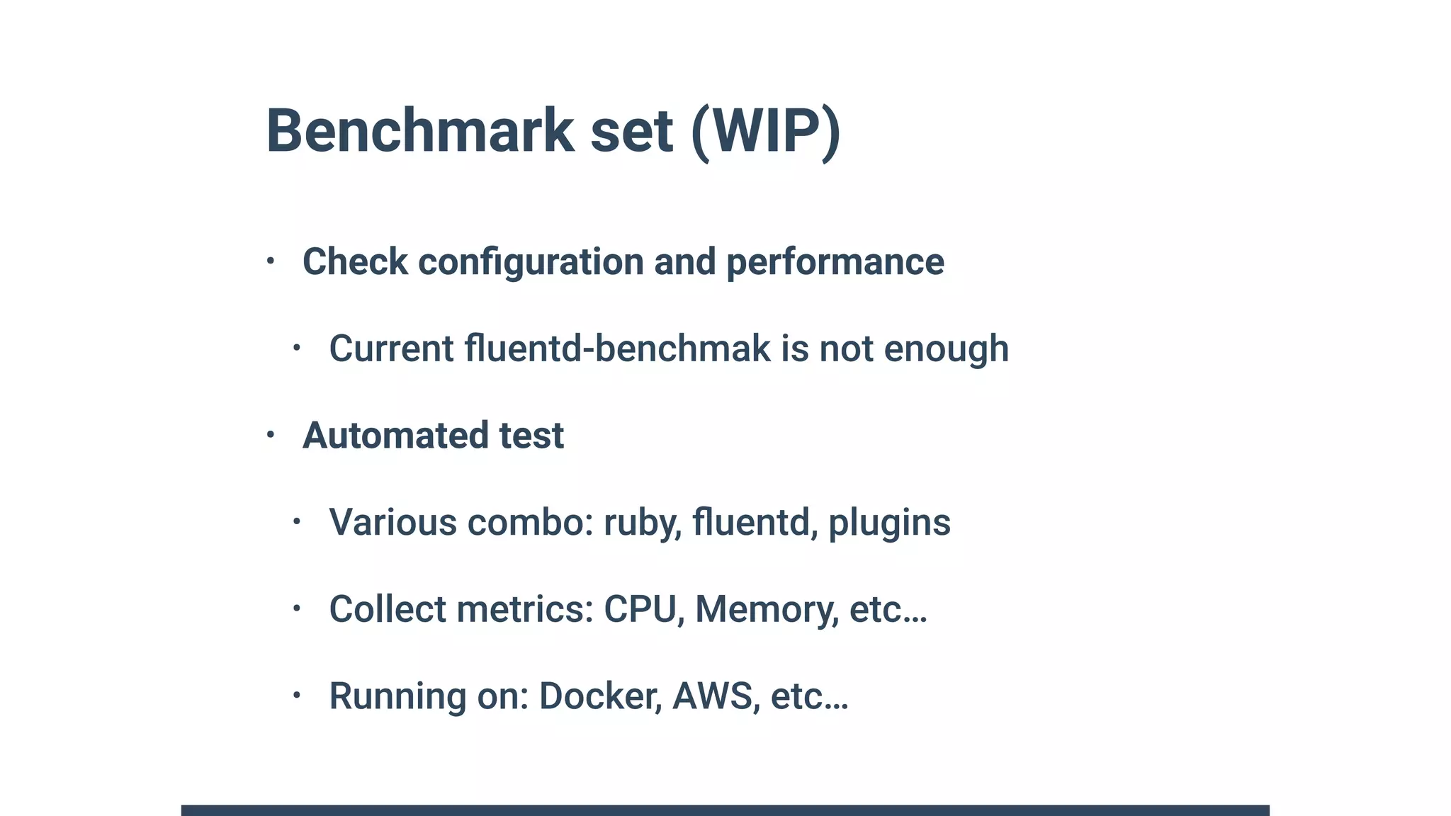 Benchmark set (WIP)
• Check conﬁguration and performance
• Current ﬂuentd-benchmak is not enough
• Automated test
• Various combo: ruby, ﬂuentd, plugins
• Collect metrics: CPU, Memory, etc…
• Running on: Docker, AWS, etc…
 