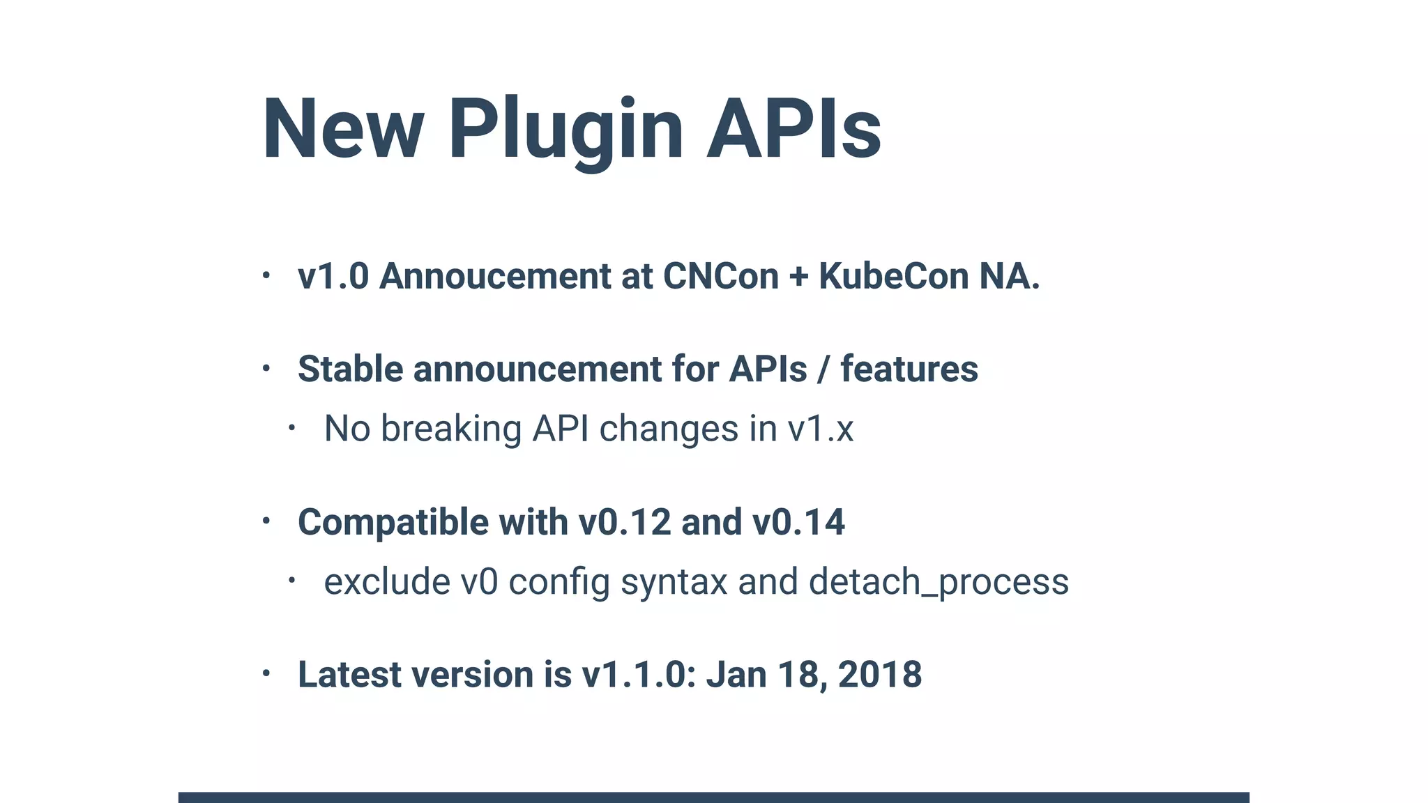 New Plugin APIs
• v1.0 Annoucement at CNCon + KubeCon NA.
• Stable announcement for APIs / features
• No breaking API changes in v1.x
• Compatible with v0.12 and v0.14
• exclude v0 conﬁg syntax and detach_process
• Latest version is v1.1.0: Jan 18, 2018
 