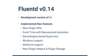 Fluentd v0.14
• Development version of v1
• Implemented New features
• New Plugin APIs
• Event Time with Nanosecond resolution
• ServerEngine based Supervisor
• Windows support
• Multicore support
• New Plugin Helpers & Plugin Storage
 