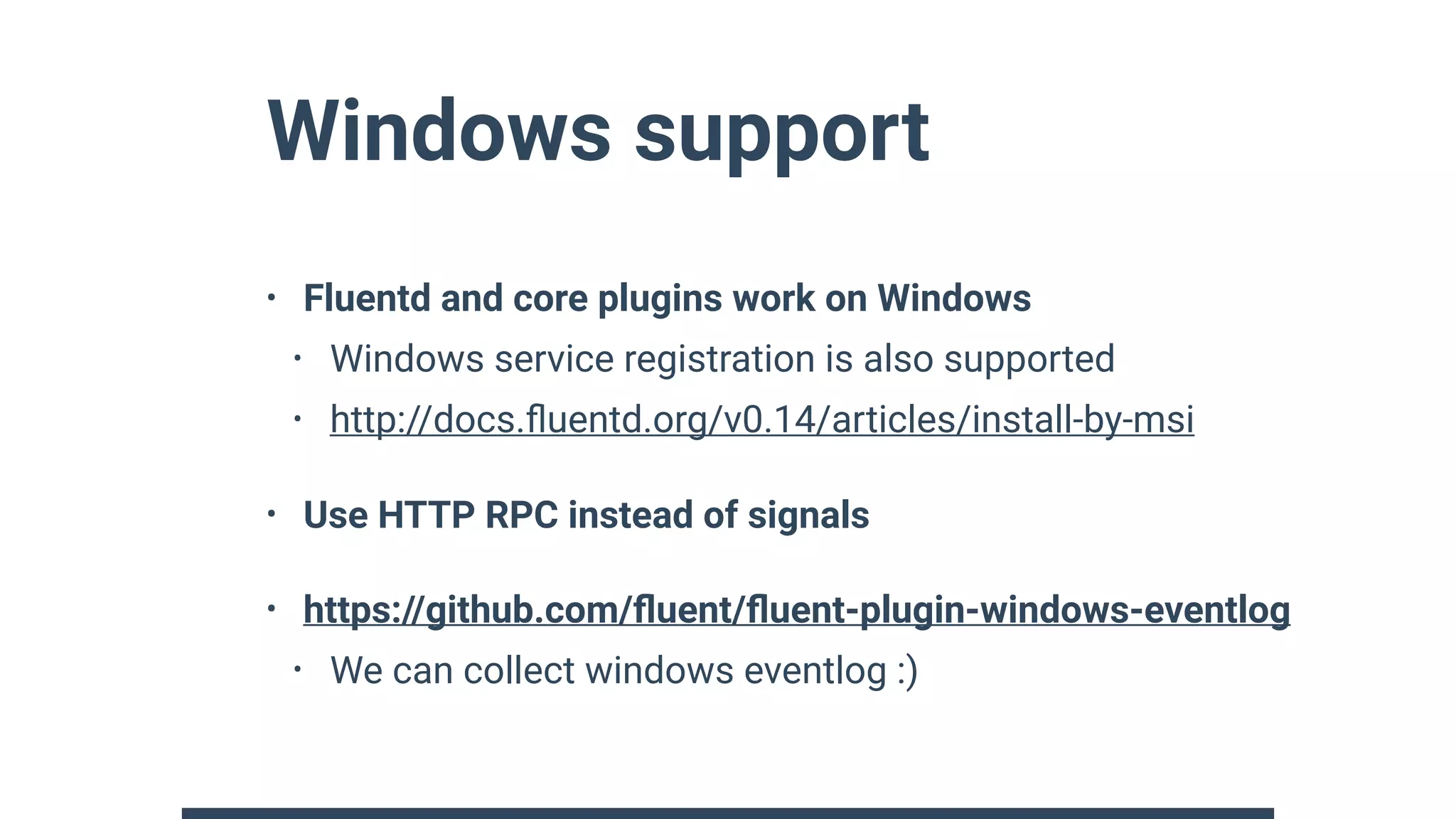 Windows support
• Fluentd and core plugins work on Windows
• Windows service registration is also supported
• http://docs.ﬂuentd.org/v0.14/articles/install-by-msi
• Use HTTP RPC instead of signals
• https://github.com/ﬂuent/ﬂuent-plugin-windows-eventlog
• We can collect windows eventlog :)
 