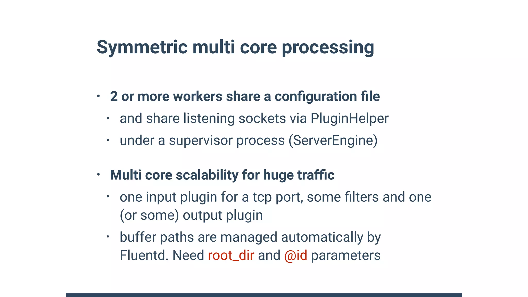 Symmetric multi core processing
• 2 or more workers share a conﬁguration ﬁle
• and share listening sockets via PluginHelper
• under a supervisor process (ServerEngine)
• Multi core scalability for huge trafﬁc
• one input plugin for a tcp port, some ﬁlters and one
(or some) output plugin
• buffer paths are managed automatically by
Fluentd. Need root_dir and @id parameters
 