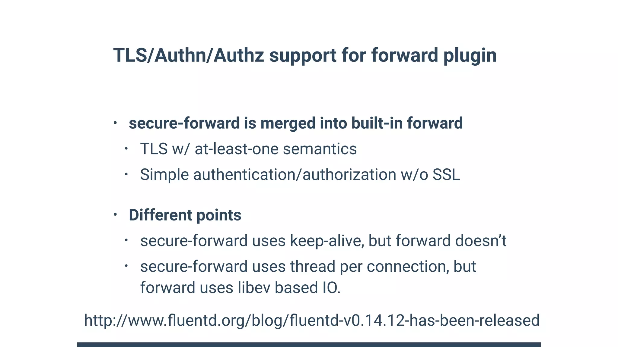 TLS/Authn/Authz support for forward plugin
• secure-forward is merged into built-in forward
• TLS w/ at-least-one semantics
• Simple authentication/authorization w/o SSL
• Different points
• secure-forward uses keep-alive, but forward doesn’t
• secure-forward uses thread per connection, but
forward uses libev based IO.
http://www.ﬂuentd.org/blog/ﬂuentd-v0.14.12-has-been-released
 