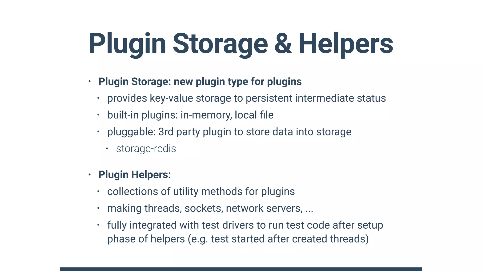 Plugin Storage & Helpers
• Plugin Storage: new plugin type for plugins
• provides key-value storage to persistent intermediate status
• built-in plugins: in-memory, local ﬁle
• pluggable: 3rd party plugin to store data into storage
• storage-redis
• Plugin Helpers:
• collections of utility methods for plugins
• making threads, sockets, network servers, ...
• fully integrated with test drivers to run test code after setup
phase of helpers (e.g. test started after created threads)
 