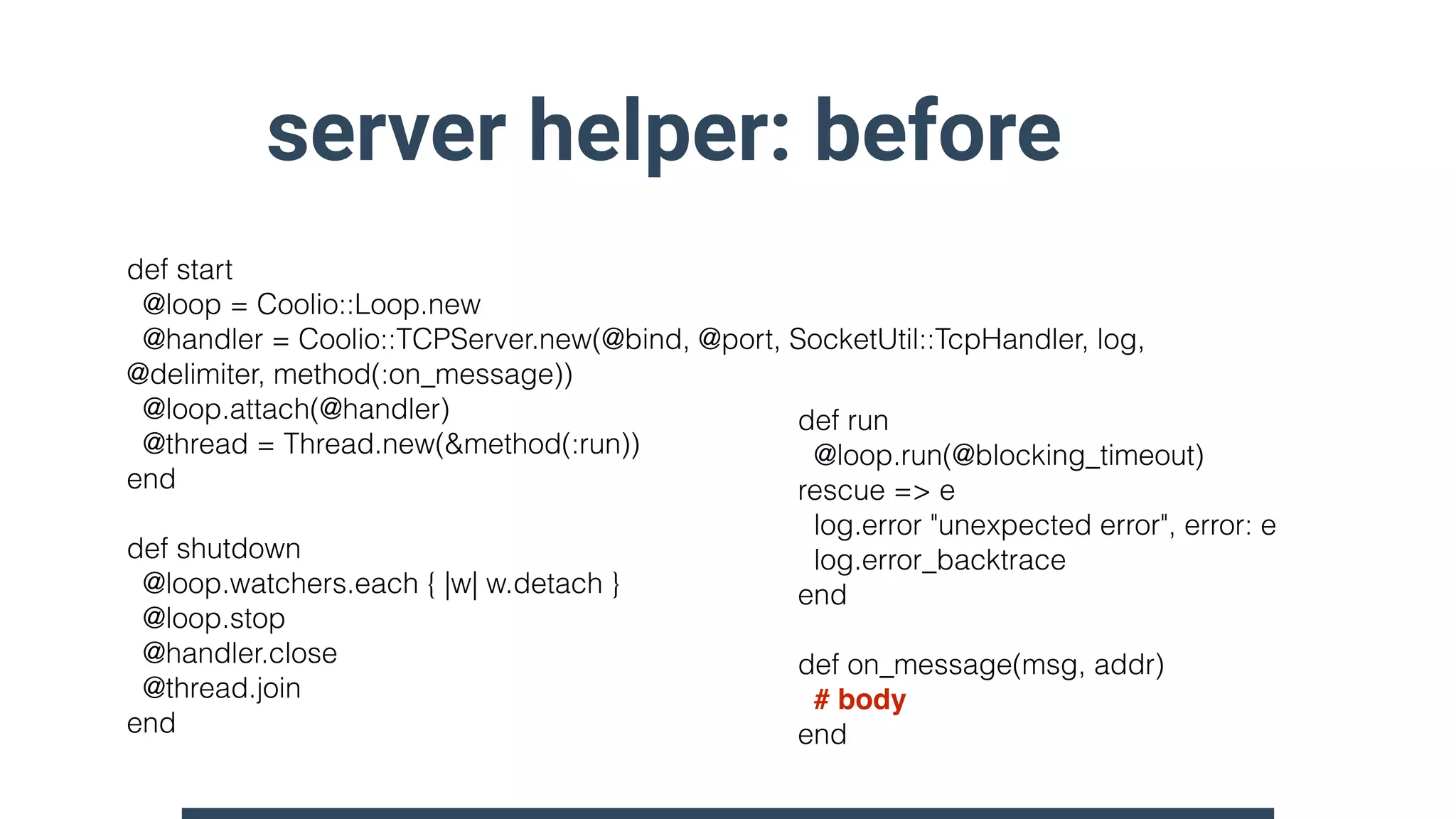 server helper: before
def start
@loop = Coolio::Loop.new
@handler = Coolio::TCPServer.new(@bind, @port, SocketUtil::TcpHandler, log,
@delimiter, method(:on_message))
@loop.attach(@handler)
@thread = Thread.new(&method(:run))
end
def shutdown
@loop.watchers.each { |w| w.detach }
@loop.stop
@handler.close
@thread.join
end
def run
@loop.run(@blocking_timeout)
rescue => e
log.error "unexpected error", error: e
log.error_backtrace
end
def on_message(msg, addr)
# body
end
 