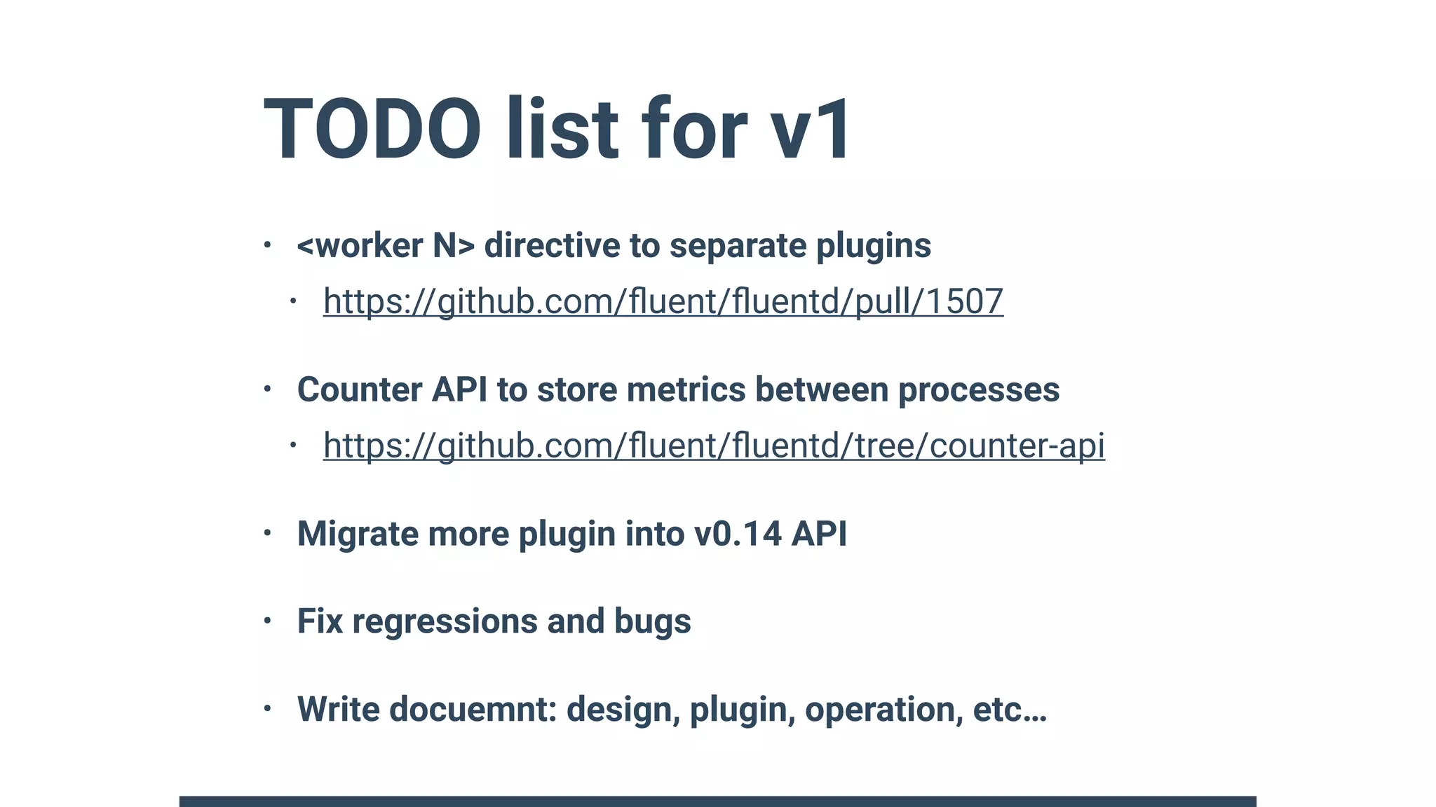 TODO list for v1
• <worker N> directive to separate plugins
• https://github.com/ﬂuent/ﬂuentd/pull/1507
• Counter API to store metrics between processes
• https://github.com/ﬂuent/ﬂuentd/tree/counter-api
• Migrate more plugin into v0.14 API
• Fix regressions and bugs
• Write docuemnt: design, plugin, operation, etc…
 