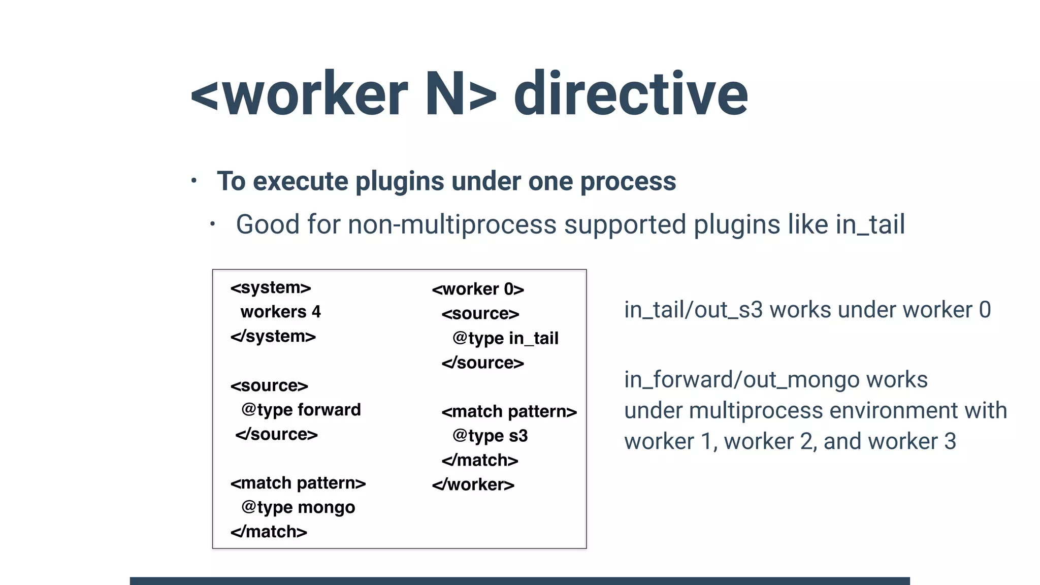 <worker N> directive
• To execute plugins under one process
• Good for non-multiprocess supported plugins like in_tail 
 
 
 
 
 
 
 
<system>
workers 4
</system>
<source>
@type forward
</source>
<match pattern>
@type mongo
</match>
<worker 0>
<source>
@type in_tail
</source>
<match pattern>
@type s3
</match>
</worker>
in_tail/out_s3 works under worker 0
in_forward/out_mongo works 
under multiprocess environment with 
worker 1, worker 2, and worker 3
 