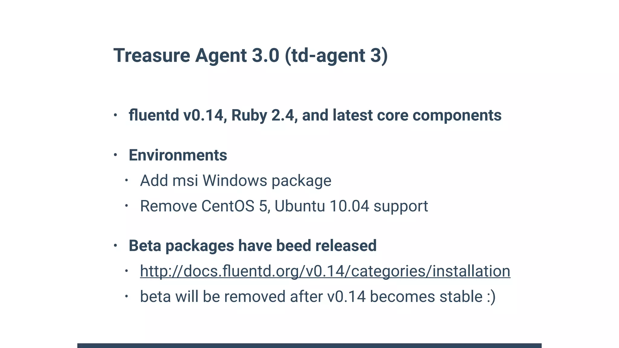Treasure Agent 3.0 (td-agent 3)
• ﬂuentd v0.14, Ruby 2.4, and latest core components
• Environments
• Add msi Windows package
• Remove CentOS 5, Ubuntu 10.04 support
• Beta packages have beed released
• http://docs.ﬂuentd.org/v0.14/categories/installation
• beta will be removed after v0.14 becomes stable :)
 