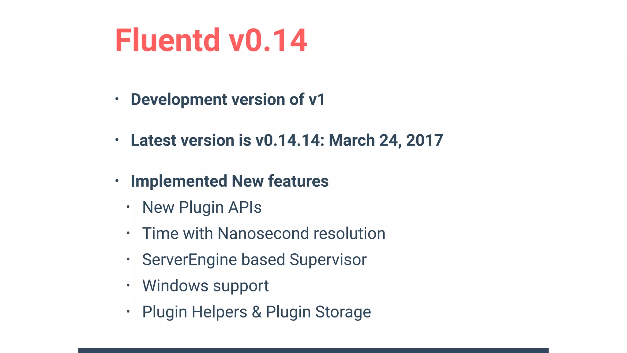 • Development version of v1
• Latest version is v0.14.14: March 24, 2017
• Implemented New features
• New Plugin APIs
• Time with Nanosecond resolution
• ServerEngine based Supervisor
• Windows support
• Plugin Helpers & Plugin Storage
Fluentd v0.14
 
