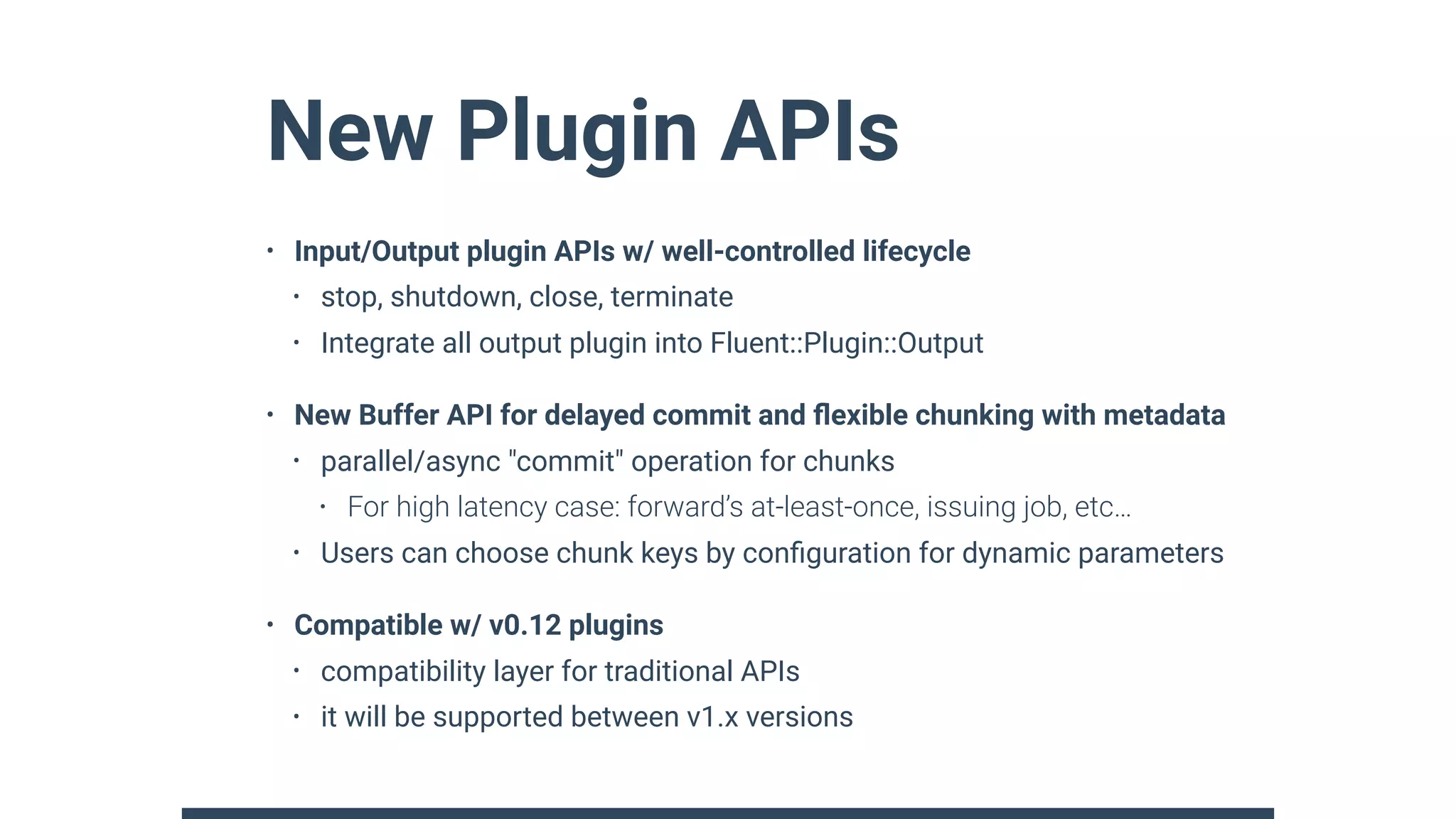 New Plugin APIs
• Input/Output plugin APIs w/ well-controlled lifecycle
• stop, shutdown, close, terminate
• Integrate all output plugin into Fluent::Plugin::Output
• New Buffer API for delayed commit and ﬂexible chunking with metadata
• parallel/async "commit" operation for chunks
• For high latency case: forward’s at-least-once, issuing job, etc…
• Users can choose chunk keys by conﬁguration for dynamic parameters
• Compatible w/ v0.12 plugins
• compatibility layer for traditional APIs
• it will be supported between v1.x versions
 