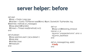 server helper: before
def start
@loop = Coolio::Loop.new
@handler = Coolio::TCPServer.new(@bind, @port, SocketUtil::TcpHandler, log,
@delimiter, method(:on_message))
@loop.attach(@handler)
@thread = Thread.new(&method(:run))
end
def shutdown
@loop.watchers.each { |w| w.detach }
@loop.stop
@handler.close
@thread.join
end
def run
@loop.run(@blocking_timeout)
rescue => e
log.error "unexpected error", error: e
log.error_backtrace
end
def on_message(msg, addr)
# body
end
 