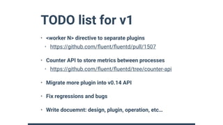 TODO list for v1
• <worker N> directive to separate plugins
• https://github.com/ﬂuent/ﬂuentd/pull/1507
• Counter API to store metrics between processes
• https://github.com/ﬂuent/ﬂuentd/tree/counter-api
• Migrate more plugin into v0.14 API
• Fix regressions and bugs
• Write docuemnt: design, plugin, operation, etc…
 