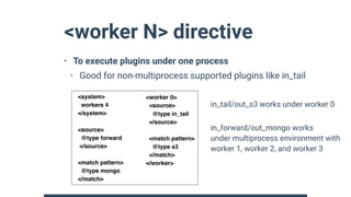 <worker N> directive
• To execute plugins under one process
• Good for non-multiprocess supported plugins like in_tail 
 
 
 
 
 
 
 
<system>
workers 4
</system>
<source>
@type forward
</source>
<match pattern>
@type mongo
</match>
<worker 0>
<source>
@type in_tail
</source>
<match pattern>
@type s3
</match>
</worker>
in_tail/out_s3 works under worker 0
in_forward/out_mongo works 
under multiprocess environment with 
worker 1, worker 2, and worker 3
 