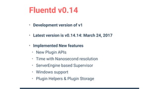 • Development version of v1
• Latest version is v0.14.14: March 24, 2017
• Implemented New features
• New Plugin APIs
• Time with Nanosecond resolution
• ServerEngine based Supervisor
• Windows support
• Plugin Helpers & Plugin Storage
Fluentd v0.14
 