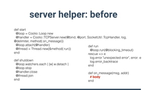 server helper: before
def start
@loop = Coolio::Loop.new
@handler = Coolio::TCPServer.new(@bind, @port, SocketUtil::TcpHan...