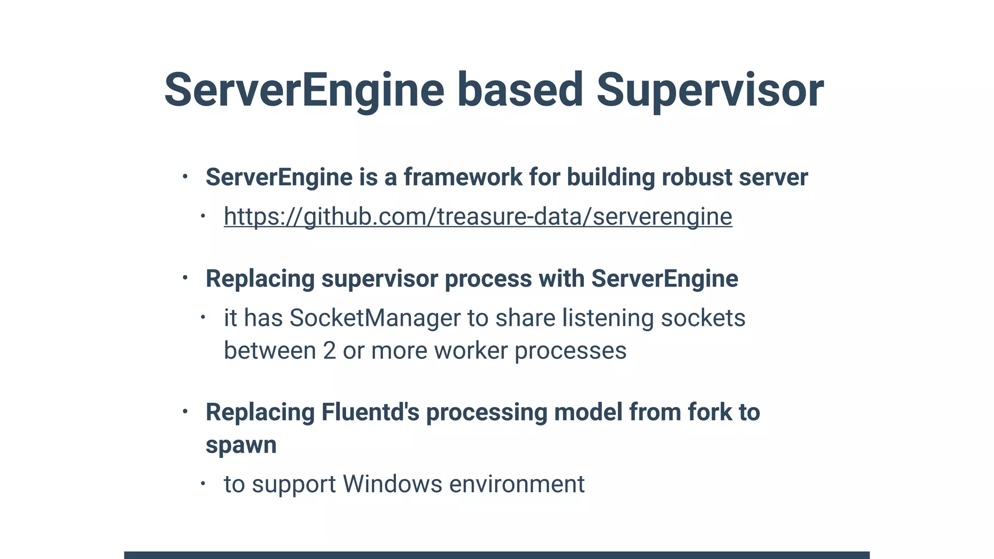 ServerEngine based Supervisor
• ServerEngine is a framework for building robust server
• https://github.com/treasure-data/serverengine
• Replacing supervisor process with ServerEngine
• it has SocketManager to share listening sockets
between 2 or more worker processes
• Replacing Fluentd's processing model from fork to
spawn
• to support Windows environment
 