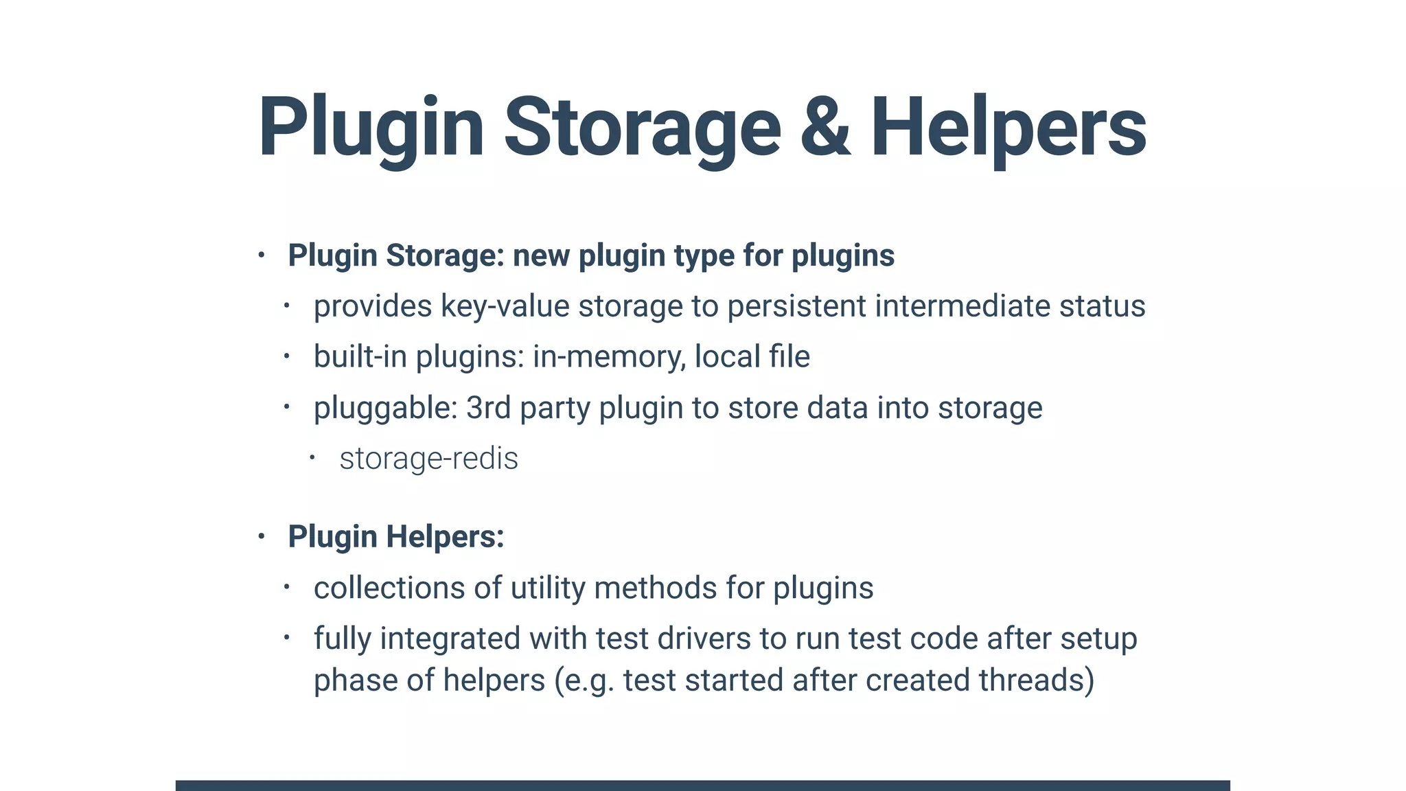 Plugin Storage & Helpers
• Plugin Storage: new plugin type for plugins
• provides key-value storage to persistent intermediate status
• built-in plugins: in-memory, local ﬁle
• pluggable: 3rd party plugin to store data into storage
• storage-redis
• Plugin Helpers:
• collections of utility methods for plugins
• fully integrated with test drivers to run test code after setup
phase of helpers (e.g. test started after created threads)
 