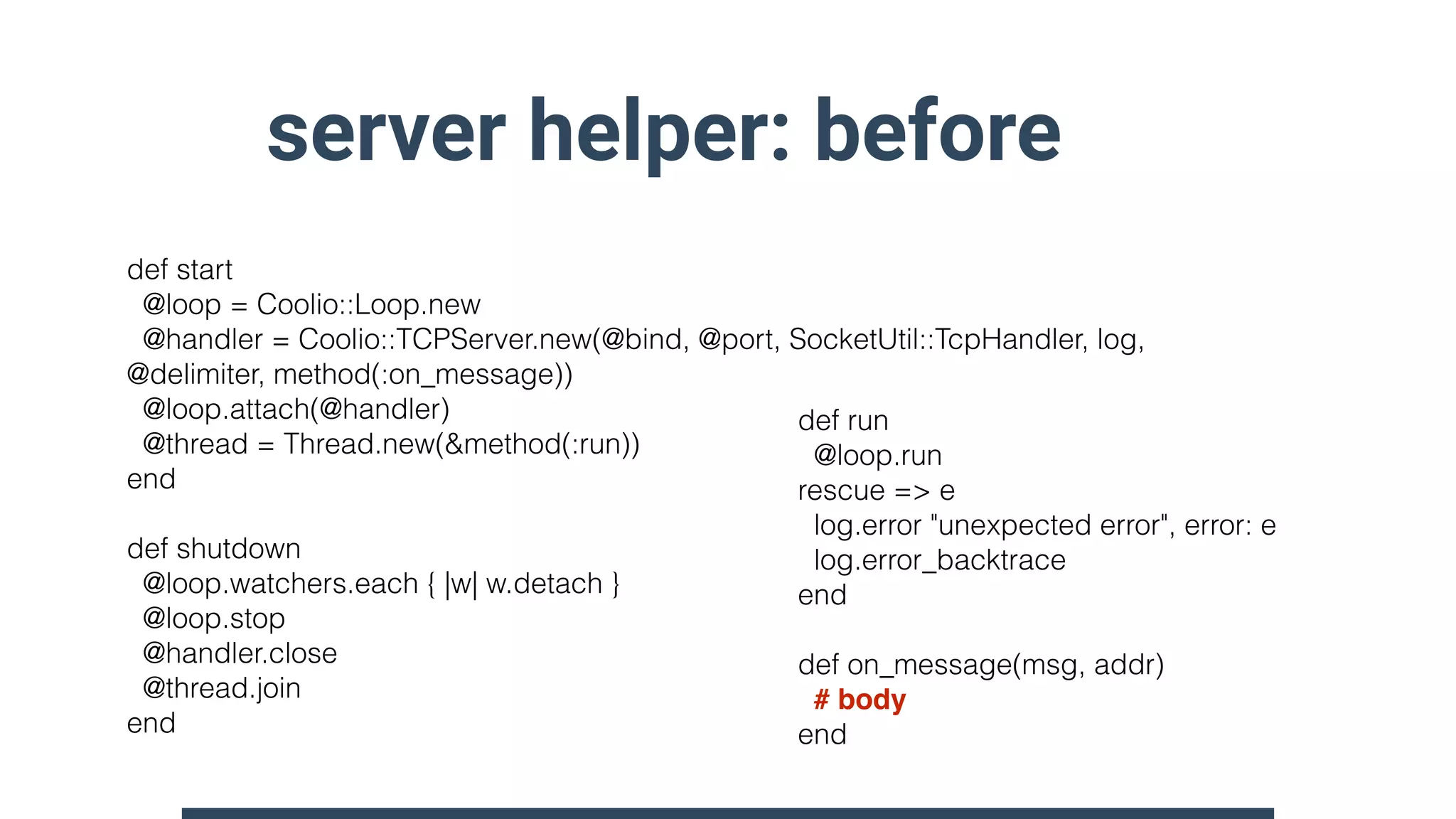 server helper: before
def start
@loop = Coolio::Loop.new
@handler = Coolio::TCPServer.new(@bind, @port, SocketUtil::TcpHandler, log,
@delimiter, method(:on_message))
@loop.attach(@handler)
@thread = Thread.new(&method(:run))
end
def shutdown
@loop.watchers.each { |w| w.detach }
@loop.stop
@handler.close
@thread.join
end
def run
@loop.run
rescue => e
log.error "unexpected error", error: e
log.error_backtrace
end
def on_message(msg, addr)
# body
end
 