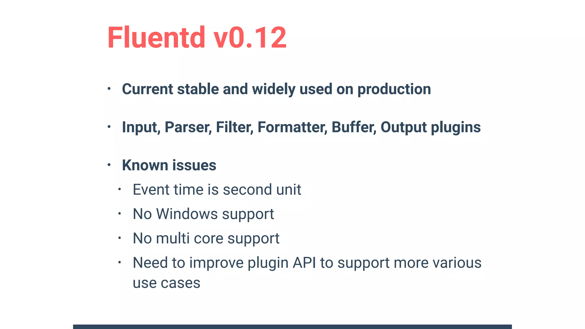 Fluentd v0.12
• Current stable and widely used on production
• Input, Parser, Filter, Formatter, Buffer, Output plugins
• Known issues
• Event time is second unit
• No Windows support
• No multi core support
• Need to improve plugin API to support more various
use cases
 