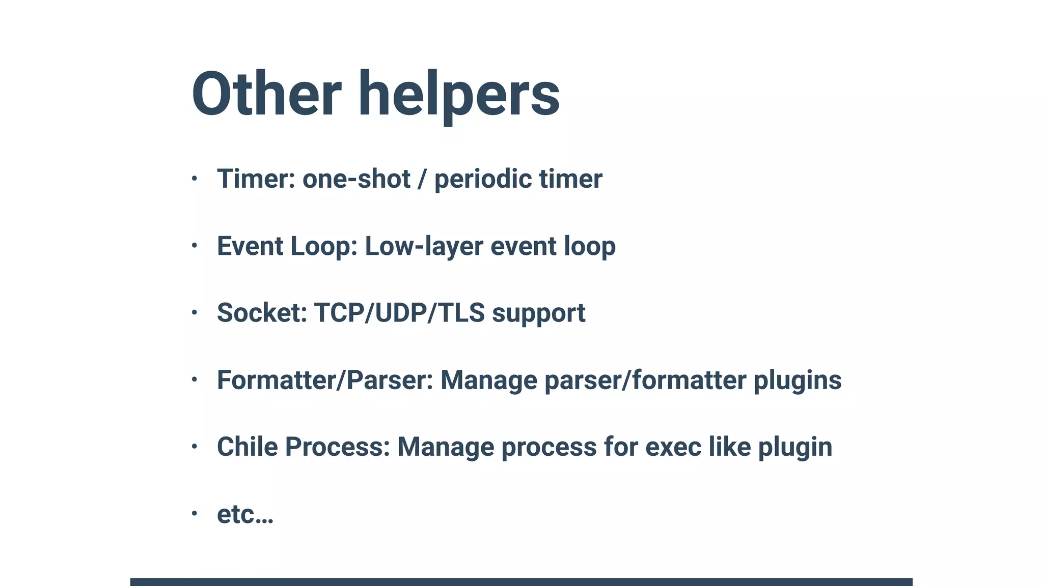 Other helpers
• Timer: one-shot / periodic timer
• Event Loop: Low-layer event loop
• Socket: TCP/UDP/TLS support
• Formatter/Parser: Manage parser/formatter plugins
• Chile Process: Manage process for exec like plugin
• etc…
 