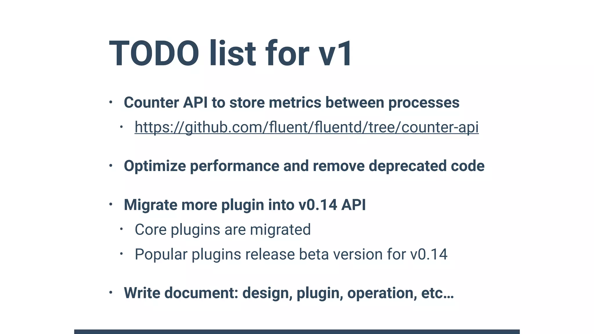 TODO list for v1
• Counter API to store metrics between processes
• https://github.com/ﬂuent/ﬂuentd/tree/counter-api
• Optimize performance and remove deprecated code
• Migrate more plugin into v0.14 API
• Core plugins are migrated
• Popular plugins release beta version for v0.14
• Write document: design, plugin, operation, etc…
 