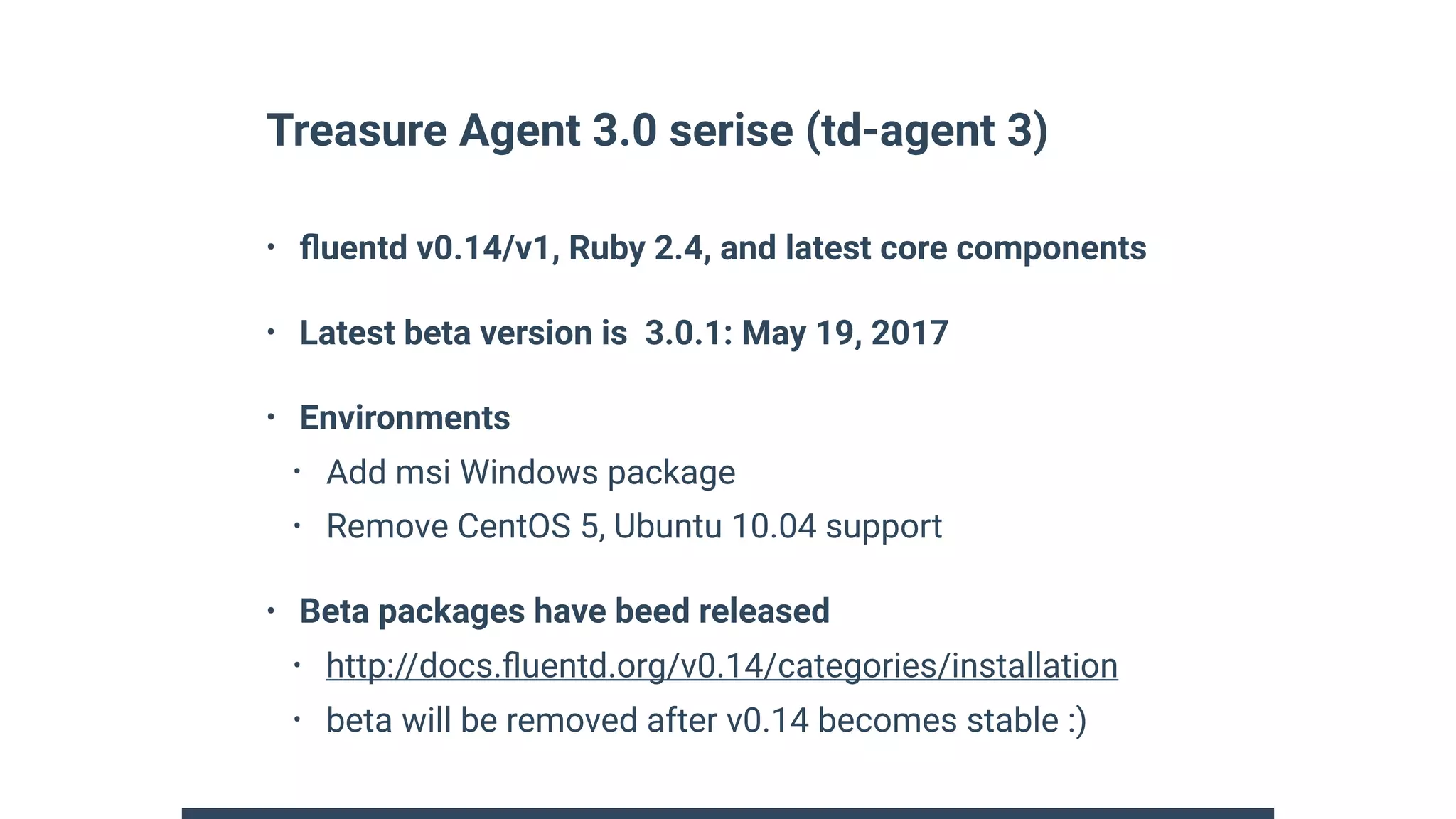 Treasure Agent 3.0 serise (td-agent 3)
• ﬂuentd v0.14/v1, Ruby 2.4, and latest core components
• Latest beta version is 3.0.1: May 19, 2017
• Environments
• Add msi Windows package
• Remove CentOS 5, Ubuntu 10.04 support
• Beta packages have beed released
• http://docs.ﬂuentd.org/v0.14/categories/installation
• beta will be removed after v0.14 becomes stable :)
 