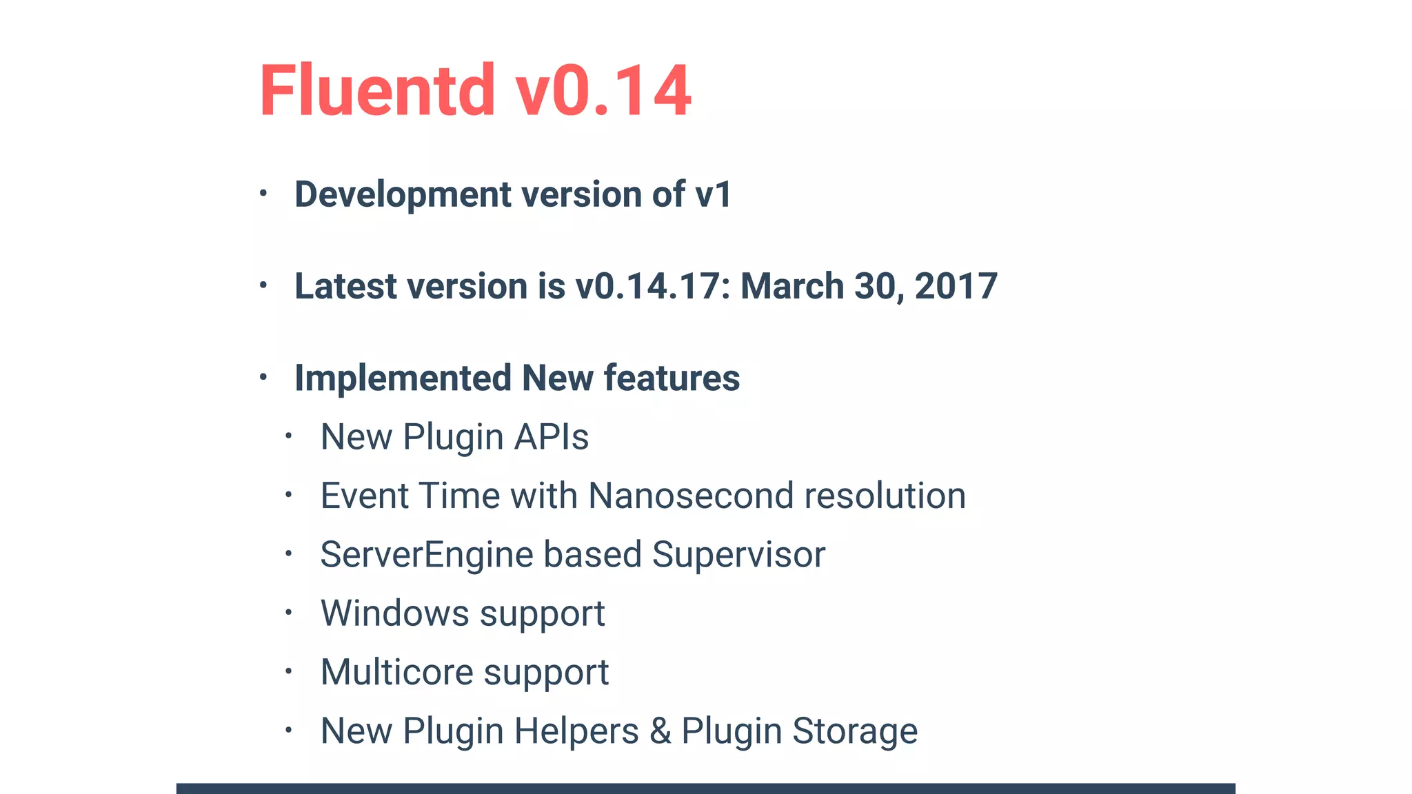 • Development version of v1
• Latest version is v0.14.17: March 30, 2017
• Implemented New features
• New Plugin APIs
• Event Time with Nanosecond resolution
• ServerEngine based Supervisor
• Windows support
• Multicore support
• New Plugin Helpers & Plugin Storage
Fluentd v0.14
 