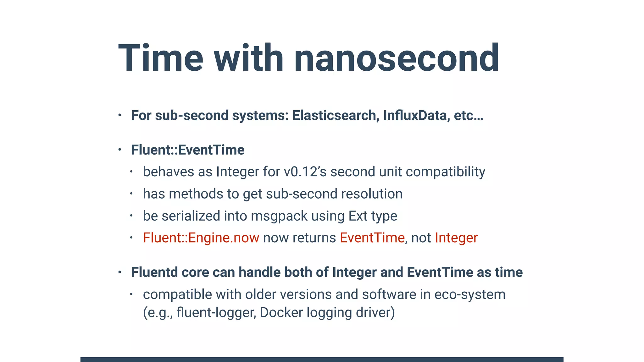 Time with nanosecond
• For sub-second systems: Elasticsearch, InﬂuxData, etc…
• Fluent::EventTime
• behaves as Integer for v0.12’s second unit compatibility
• has methods to get sub-second resolution
• be serialized into msgpack using Ext type
• Fluent::Engine.now now returns EventTime, not Integer
• Fluentd core can handle both of Integer and EventTime as time
• compatible with older versions and software in eco-system
(e.g., ﬂuent-logger, Docker logging driver)
 