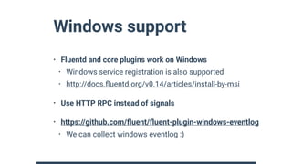 Windows support
• Fluentd and core plugins work on Windows
• Windows service registration is also supported
• http://docs.ﬂuentd.org/v0.14/articles/install-by-msi
• Use HTTP RPC instead of signals
• https://github.com/ﬂuent/ﬂuent-plugin-windows-eventlog
• We can collect windows eventlog :)
 