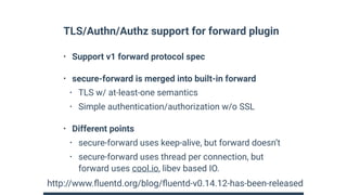 TLS/Authn/Authz support for forward plugin
• Support v1 forward protocol spec
• secure-forward is merged into built-in forward
• TLS w/ at-least-one semantics
• Simple authentication/authorization w/o SSL
• Different points
• secure-forward uses keep-alive, but forward doesn’t
• secure-forward uses thread per connection, but
forward uses cool.io, libev based IO.
http://www.ﬂuentd.org/blog/ﬂuentd-v0.14.12-has-been-released
 