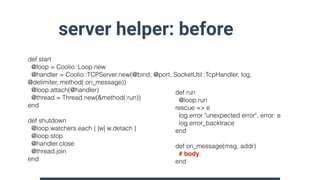 server helper: before
def start
@loop = Coolio::Loop.new
@handler = Coolio::TCPServer.new(@bind, @port, SocketUtil::TcpHandler, log,
@delimiter, method(:on_message))
@loop.attach(@handler)
@thread = Thread.new(&method(:run))
end
def shutdown
@loop.watchers.each { |w| w.detach }
@loop.stop
@handler.close
@thread.join
end
def run
@loop.run
rescue => e
log.error "unexpected error", error: e
log.error_backtrace
end
def on_message(msg, addr)
# body
end
 
