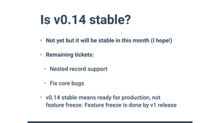Is v0.14 stable?
• Not yet but it will be stable in this month (I hope!)
• Remaining tickets:
• Nested record support
• Fix core bugs
• v0.14 stable means ready for production, not
feature freeze. Feature freeze is done by v1 release
 
