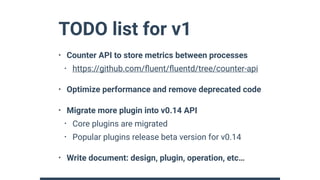 TODO list for v1
• Counter API to store metrics between processes
• https://github.com/ﬂuent/ﬂuentd/tree/counter-api
• Optimize performance and remove deprecated code
• Migrate more plugin into v0.14 API
• Core plugins are migrated
• Popular plugins release beta version for v0.14
• Write document: design, plugin, operation, etc…
 