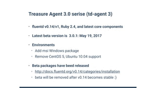 Treasure Agent 3.0 serise (td-agent 3)
• ﬂuentd v0.14/v1, Ruby 2.4, and latest core components
• Latest beta version is 3.0.1: May 19, 2017
• Environments
• Add msi Windows package
• Remove CentOS 5, Ubuntu 10.04 support
• Beta packages have beed released
• http://docs.ﬂuentd.org/v0.14/categories/installation
• beta will be removed after v0.14 becomes stable :)
 