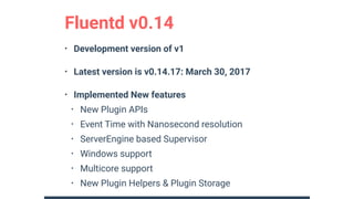• Development version of v1
• Latest version is v0.14.17: March 30, 2017
• Implemented New features
• New Plugin APIs
• Event Time with Nanosecond resolution
• ServerEngine based Supervisor
• Windows support
• Multicore support
• New Plugin Helpers & Plugin Storage
Fluentd v0.14
 