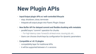 New Plugin APIs
• Input/Output plugin APIs w/ well-controlled lifecycle
• stop, shutdown, close, terminate
• Integrate all output plugin into Fluent::Plugin::Output
• New Buffer API for delayed commit and ﬂexible chunking with metadata
• parallel/async "commit" operation for chunks
• For high latency case: forward’s at-least-once, issuing job, etc…
• Users can choose chunk keys by conﬁguration for dynamic parameters
• Compatible w/ v0.12 plugins
• compatibility layer for traditional APIs
• it will be supported between v1.x versions
 
