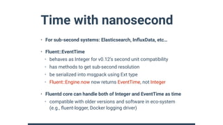 Time with nanosecond
• For sub-second systems: Elasticsearch, InﬂuxData, etc…
• Fluent::EventTime
• behaves as Integer for v0.12’s second unit compatibility
• has methods to get sub-second resolution
• be serialized into msgpack using Ext type
• Fluent::Engine.now now returns EventTime, not Integer
• Fluentd core can handle both of Integer and EventTime as time
• compatible with older versions and software in eco-system
(e.g., ﬂuent-logger, Docker logging driver)
 