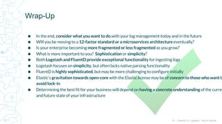 15 | FluentD vs. Logstash: How to Decide
⬢ In the end, consider what you want to do with your log management today and in the future
⬢ Will you be moving to a 12-factor standard or a microservices architecture eventually?
⬢ Is your enterprise becoming more fragmented or less fragmented as you grow?
⬢ What is more important to you? Sophistication or simplicity?
⬢ Both Logstash and FluentD provide exceptional functionality for ingesting logs
⬢ Logstash focuses on simplicity, but often lacks native parsing functionality
⬢ FluentD is highly sophisticated, but may be more challenging to configure initially
⬢ Elastic’s gravitation towards open-core with the Elastic license may be of concern to those who want to
avoid lock-in
⬢ Determining the best fit for your business will depend on having a concrete understanding of the curre
and future state of your infrastructure
Wrap-Up
 