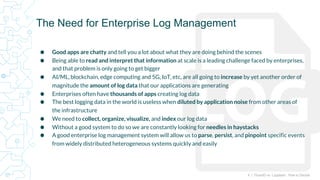 4 | FluentD vs. Logstash: How to Decide
⬢ Good apps are chatty and tell you a lot about what they are doing behind the scenes
⬢ Being able to read and interpret that information at scale is a leading challenge faced by enterprises,
and that problem is only going to get bigger
⬢ AI/ML, blockchain, edge computing and 5G, IoT, etc, are all going to increase by yet another order of
magnitude the amount of log data that our applications are generating
⬢ Enterprises often have thousands of apps creating log data
⬢ The best logging data in the world is useless when diluted by application noise from other areas of
the infrastructure
⬢ We need to collect, organize, visualize, and index our log data
⬢ Without a good system to do so we are constantly looking for needles in haystacks
⬢ A good enterprise log management system will allow us to parse, persist, and pinpoint specific events
from widely distributed heterogeneous systems quickly and easily
The Need for Enterprise Log Management
 