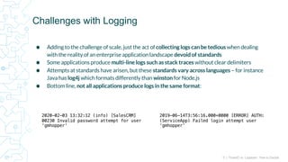 5 | FluentD vs. Logstash: How to Decide
⬢ Adding to the challenge of scale, just the act of collecting logs can be tedious when dealing
with the reality of an enterprise application landscape devoid of standards
⬢ Some applications produce multi-line logs such as stack traces without clear delimiters
⬢ Attempts at standards have arisen, but these standards vary across languages – for instance
Java has log4j which formats differently than winston for Node.js
⬢ Bottom line, not all applications produce logs in the same format:
Challenges with Logging
2020-02-03 13:32:12 (info) [SalesCRM]
00230 Invalid password attempt for user
‘gmhopper’
2019-06-14T3:56:16.000+0000 [ERROR] AUTH:
(ServiceApp) Failed login attempt user
‘gmhopper’
 