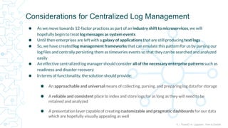 6 | FluentD vs. Logstash: How to Decide
⬢ As we move towards 12-factor practices as part of an industry shift to microservices, we will
hopefully begin to treat log messages as system events
⬢ Until then enterprises are left with a galaxy of applications that are still producing text logs
⬢ So, we have created log management frameworks that can emulate this pattern for us by parsing our
log files and centrally persisting them as timeseries events so that they can be searched and analyzed
easily
⬢ An effective centralized log manager should consider all of the necessary enterprise patterns such as
readiness and disaster recovery
⬢ In terms of functionality, the solution should provide:
⬢ An approachable and universal means of collecting, parsing, and preparing log data for storage
⬢ A reliable and consistent place to index and store logs for as long as they will need to be
retained and analyzed
⬢ A presentation layer capable of creating customizable and pragmatic dashboards for our data
which are hopefully visually appealing as well
Considerations for Centralized Log Management
 