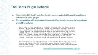 9 | FluentD vs. Logstash: How to Decide
⬢ Note that the ELK Stack’s basic functionality has been extended through the addition of
its Enterprise “beats” plugins
⬢ This presentation will not consider that extended functionality because the beats plugins
are not free software
The Beats Plugin Debacle
Source code in this repository is variously licensed under the Apache License
Version 2.0, an Apache compatible license, or the Elastic License. Outside of
the "x-pack" folder, source code in a given file is licensed under the Apache
License Version 2.0, unless otherwise noted at the beginning of the file or a
LICENSE file present in the directory subtree declares a separate license.
Within the "x-pack" folder, source code in a given file is licensed under the
Elastic License, unless otherwise noted at the beginning of the file or a
LICENSE file present in the directory subtree declares a separate license.
The build produces two sets of binaries - one set that falls under the Elastic
License and another set that falls under Apache License Version 2.0. The
binaries that contain `-oss` in the artifact name are licensed under the Apache
License Version 2.0.
https://github.com/elastic/beats/blob/master/LICENSE.txt
 