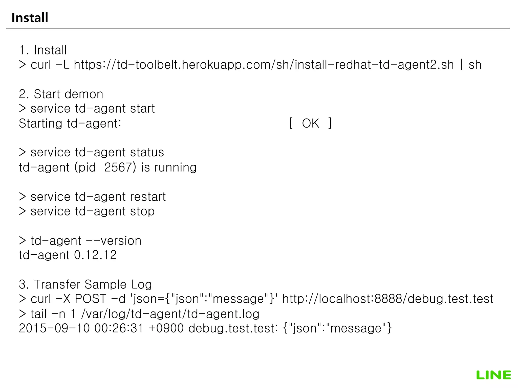 Install 18
1. Install
> curl -L https://td-toolbelt.herokuapp.com/sh/install-redhat-td-agent2.sh | sh
2. Start demon
> service td-agent start
Starting td-agent: [ OK ]
> service td-agent status
td-agent (pid 2567) is running
> service td-agent restart
> service td-agent stop
> td-agent --version
td-agent 0.12.12
3. Transfer Sample Log
> curl -X POST -d 'json={"json":"message"}' http://localhost:8888/debug.test.test
> tail -n 1 /var/log/td-agent/td-agent.log
2015-09-10 00:26:31 +0900 debug.test.test: {"json":"message"}
 