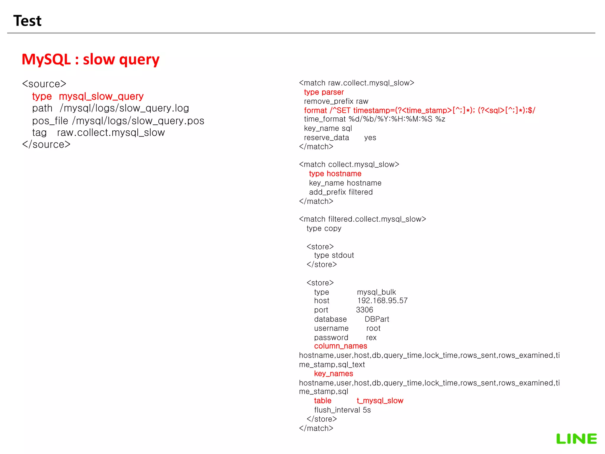Test 20
MySQL : slow query
<source>
type mysql_slow_query
path /mysql/logs/slow_query.log
pos_file /mysql/logs/slow_query.pos
tag raw.collect.mysql_slow
</source>
<match raw.collect.mysql_slow>
type parser
remove_prefix raw
format /^SET timestamp=(?<time_stamp>[^;]*); (?<sql>[^;]*);$/
time_format %d/%b/%Y:%H:%M:%S %z
key_name sql
reserve_data yes
</match>
<match collect.mysql_slow>
type hostname
key_name hostname
add_prefix filtered
</match>
<match filtered.collect.mysql_slow>
type copy
<store>
type stdout
</store>
<store>
type mysql_bulk
host 192.168.95.57
port 3306
database DBPart
username root
password rex
column_names
hostname,user,host,db,query_time,lock_time,rows_sent,rows_examined,ti
me_stamp,sql_text
key_names
hostname,user,host,db,query_time,lock_time,rows_sent,rows_examined,ti
me_stamp,sql
table t_mysql_slow
flush_interval 5s
</store>
</match>
 